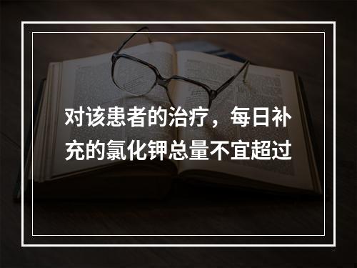 对该患者的治疗，每日补充的氯化钾总量不宜超过