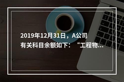 2019年12月31日，A公司有关科目余额如下：“工程物资”