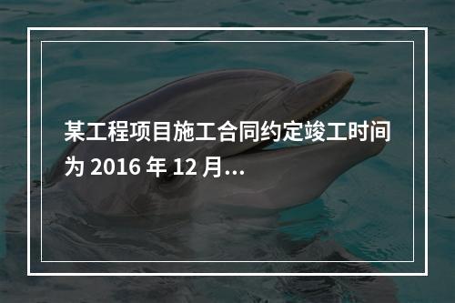 某工程项目施工合同约定竣工时间为 2016 年 12 月 3