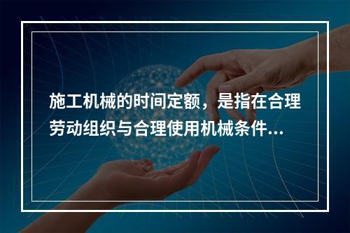 施工机械的时间定额，是指在合理劳动组织与合理使用机械条件下，