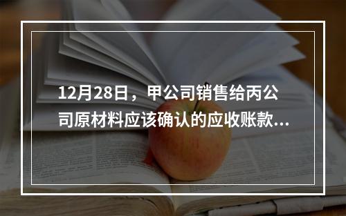 12月28日，甲公司销售给丙公司原材料应该确认的应收账款为（