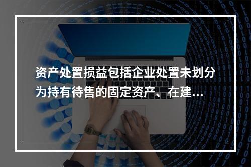 资产处置损益包括企业处置未划分为持有待售的固定资产、在建工程