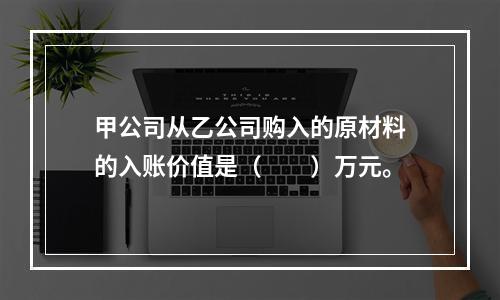 甲公司从乙公司购入的原材料的入账价值是（　　）万元。