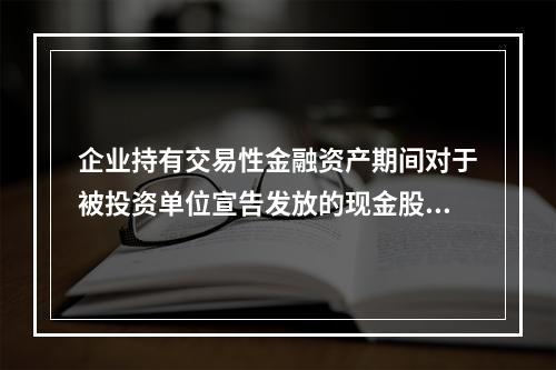 企业持有交易性金融资产期间对于被投资单位宣告发放的现金股利，