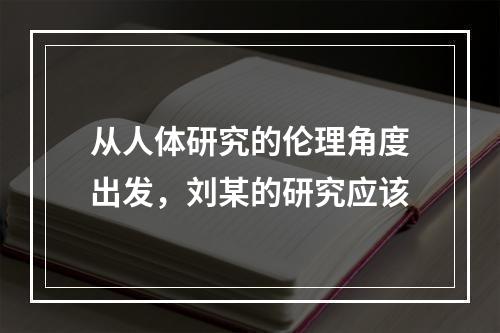 从人体研究的伦理角度出发，刘某的研究应该