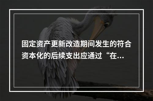 固定资产更新改造期间发生的符合资本化的后续支出应通过“在建工