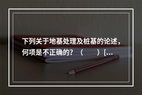 下列关于地基处理及桩基的论述，何项是不正确的？（　　）[2