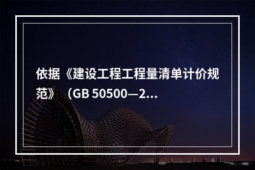 依据《建设工程工程量清单计价规范》（GB 50500—201