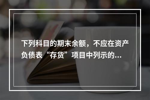 下列科目的期末余额，不应在资产负债表“存货”项目中列示的是（