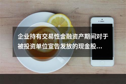 企业持有交易性金融资产期间对于被投资单位宣告发放的现金股利，