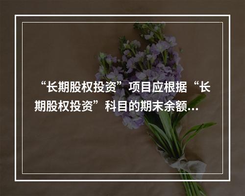 “长期股权投资”项目应根据“长期股权投资”科目的期末余额填列