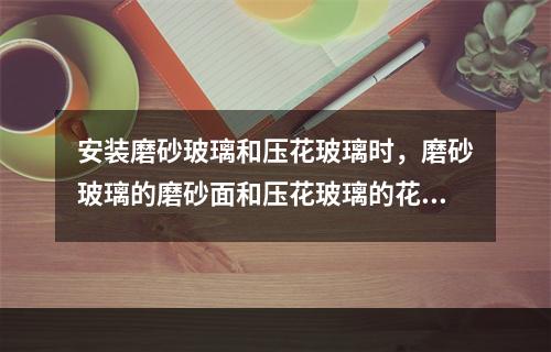 安装磨砂玻璃和压花玻璃时，磨砂玻璃的磨砂面和压花玻璃的花纹