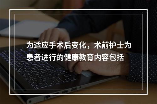 为适应手术后变化，术前护士为患者进行的健康教育内容包括