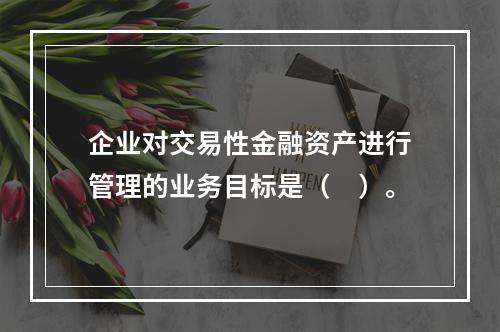 企业对交易性金融资产进行管理的业务目标是（　）。