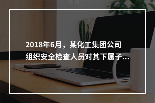 2018年6月，某化工集团公司组织安全检查人员对其下属子公司