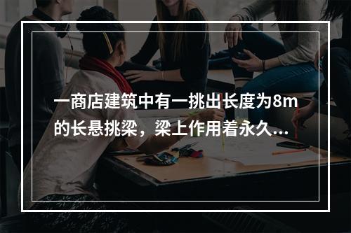 一商店建筑中有一挑出长度为8m的长悬挑梁，梁上作用着永久荷