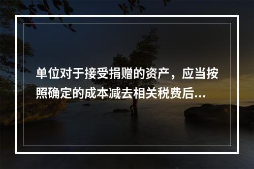 单位对于接受捐赠的资产，应当按照确定的成本减去相关税费后的净