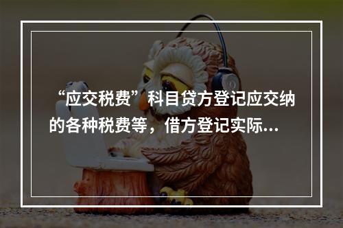 “应交税费”科目贷方登记应交纳的各种税费等，借方登记实际交纳