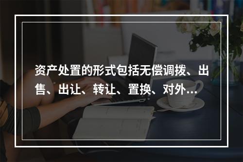 资产处置的形式包括无偿调拨、出售、出让、转让、置换、对外捐赠