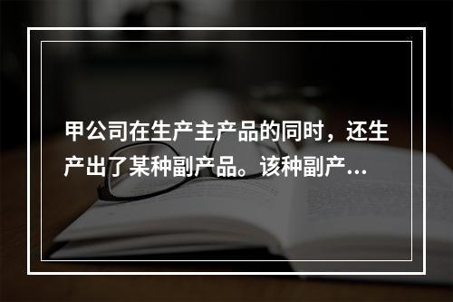 甲公司在生产主产品的同时，还生产出了某种副产品。该种副产品可