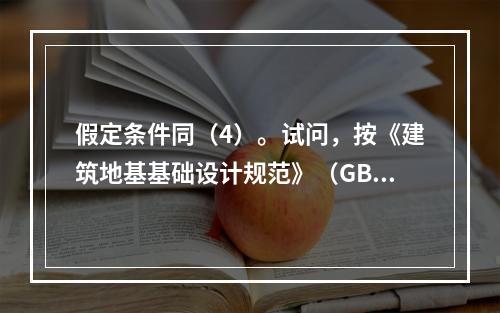 假定条件同（4）。试问，按《建筑地基基础设计规范》（GB 5