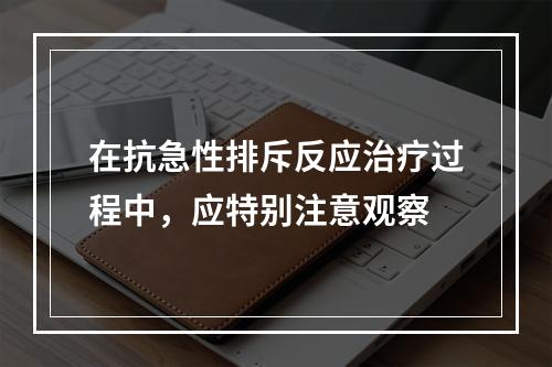 在抗急性排斥反应治疗过程中，应特别注意观察