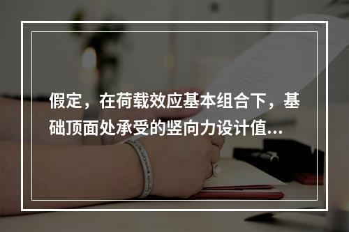 假定，在荷载效应基本组合下，基础顶面处承受的竖向力设计值，基