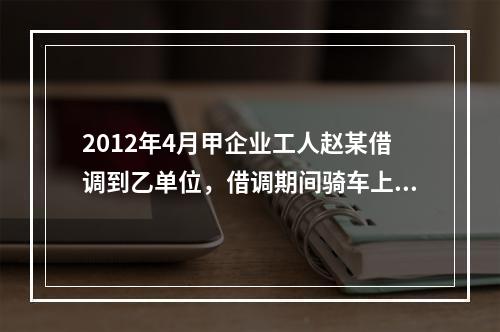 2012年4月甲企业工人赵某借调到乙单位，借调期间骑车上班始