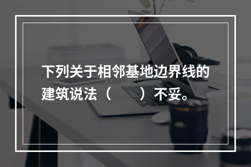 下列关于相邻基地边界线的建筑说法（　　）不妥。