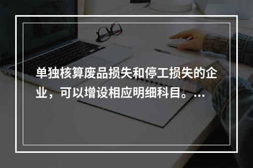 单独核算废品损失和停工损失的企业，可以增设相应明细科目。（　