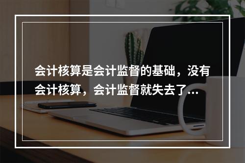 会计核算是会计监督的基础，没有会计核算，会计监督就失去了依据