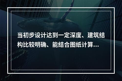 当初步设计达到一定深度、建筑结构比较明确、能结合图纸计算工