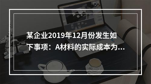 某企业2019年12月份发生如下事项：A材料的实际成本为20