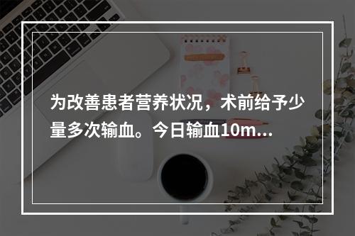 为改善患者营养状况，术前给予少量多次输血。今日输血10ml后