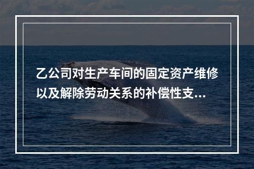 乙公司对生产车间的固定资产维修以及解除劳动关系的补偿性支出，