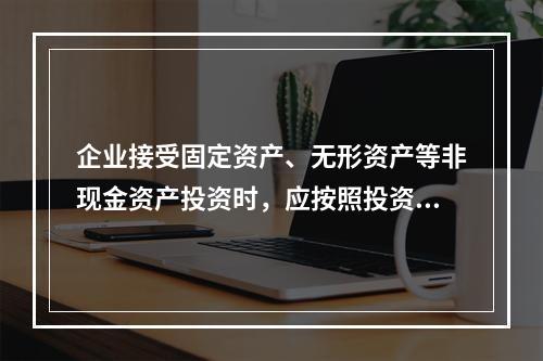 企业接受固定资产、无形资产等非现金资产投资时，应按照投资合同