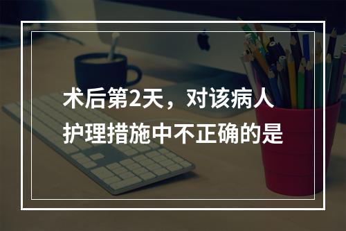 术后第2天，对该病人护理措施中不正确的是