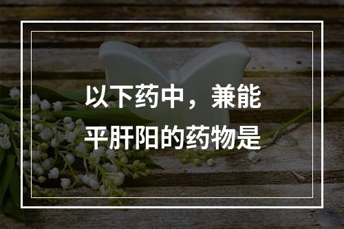 以下药中，兼能平肝阳的药物是