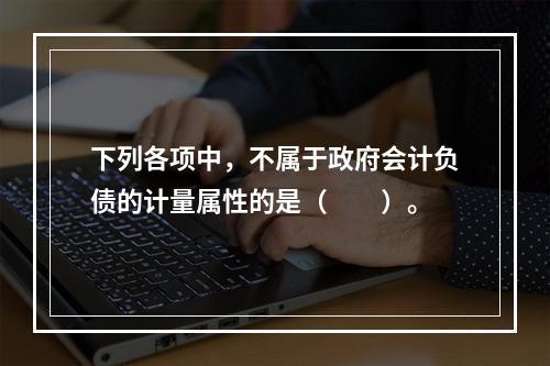 下列各项中，不属于政府会计负债的计量属性的是（　　）。