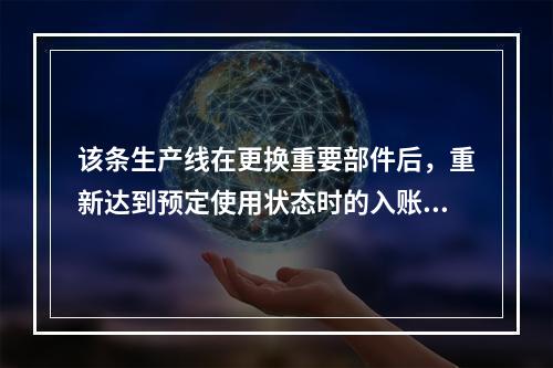 该条生产线在更换重要部件后，重新达到预定使用状态时的入账价值