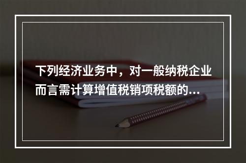 下列经济业务中，对一般纳税企业而言需计算增值税销项税额的有（