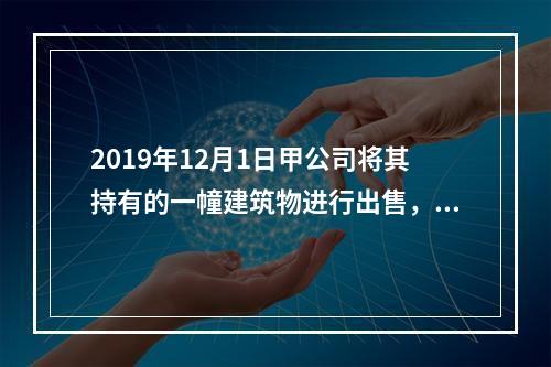 2019年12月1日甲公司将其持有的一幢建筑物进行出售，该建