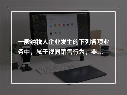 一般纳税人企业发生的下列各项业务中，属于视同销售行为，要计算