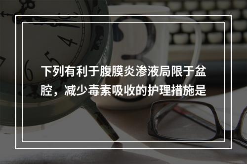 下列有利于腹膜炎渗液局限于盆腔，减少毒素吸收的护理措施是