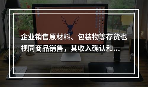 企业销售原材料、包装物等存货也视同商品销售，其收入确认和计量