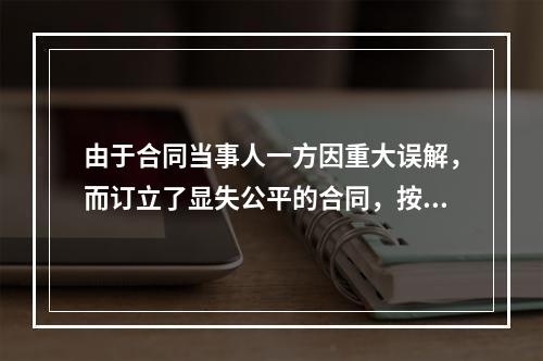 由于合同当事人一方因重大误解，而订立了显失公平的合同，按照