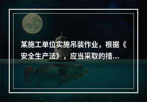 某施工单位实施吊装作业，根据《安全生产法》，应当采取的措施是