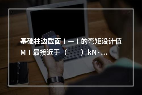 基础柱边截面Ⅰ—Ⅰ的弯矩设计值MⅠ最接近于（　　）kN·m。