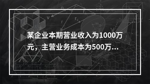 某企业本期营业收入为1000万元，主营业务成本为500万元，