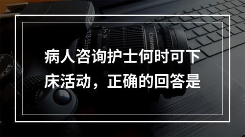 病人咨询护士何时可下床活动，正确的回答是